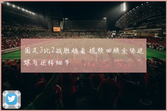 国足3比2战胜越南 视频回顾全场进球与逆转细节