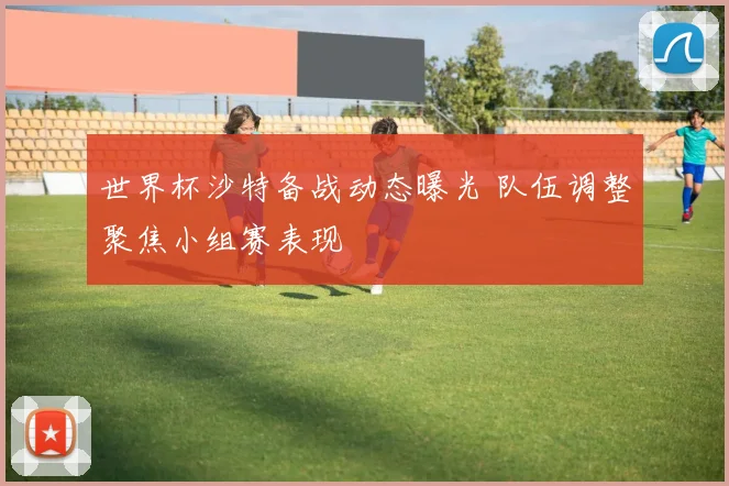 世界杯沙特备战动态曝光 队伍调整聚焦小组赛表现