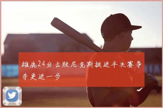 雄鹿24分击败尼克斯挺进半决赛争夺更进一步
