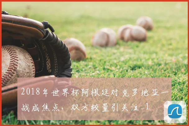 2018年世界杯阿根廷对克罗地亚一战成焦点,双方较量引关注_1