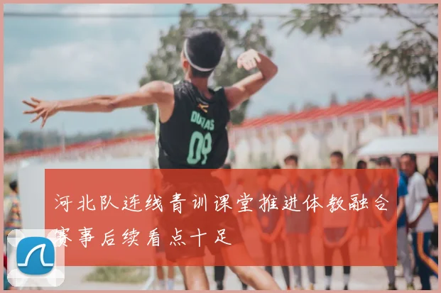 河北队连线青训课堂推进体教融合赛事后续看点十足