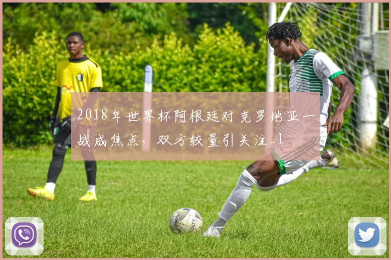 2018年世界杯阿根廷对克罗地亚一战成焦点，双方较量引关注_1