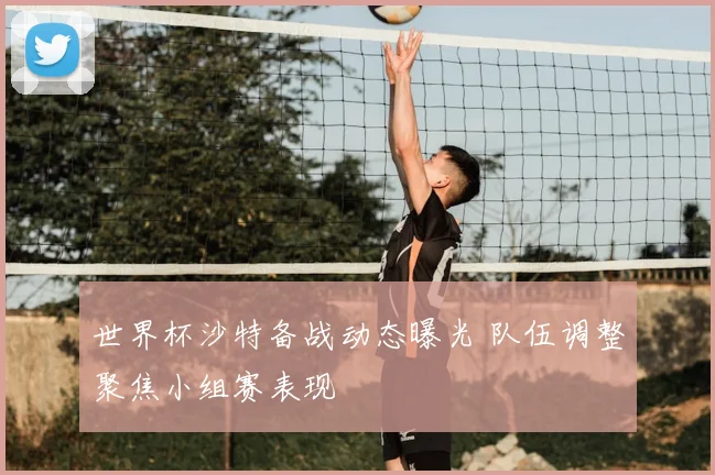 世界杯沙特备战动态曝光 队伍调整聚焦小组赛表现