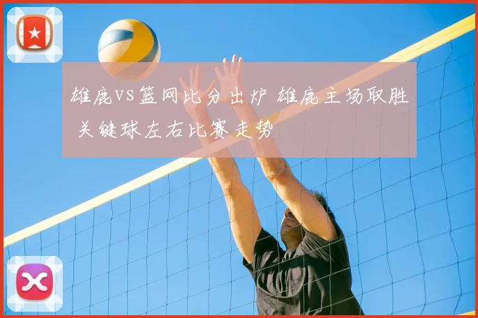 雄鹿vs篮网比分出炉 雄鹿主场取胜 关键球左右比赛走势