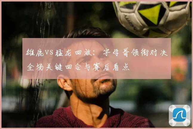 雄鹿vs猛龙回放：字母哥领衔对决全场关键回合与赛后看点