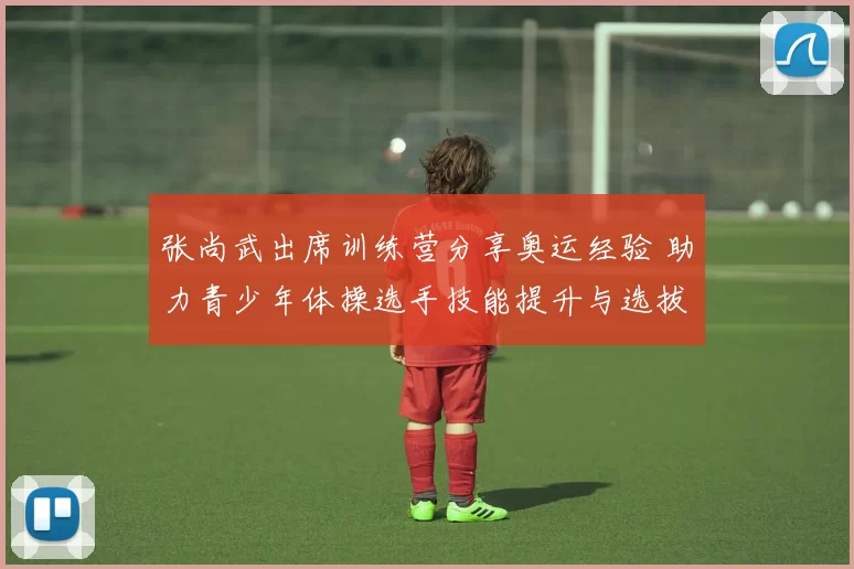 张尚武出席训练营分享奥运经验 助力青少年体操选手技能提升与选拔备战