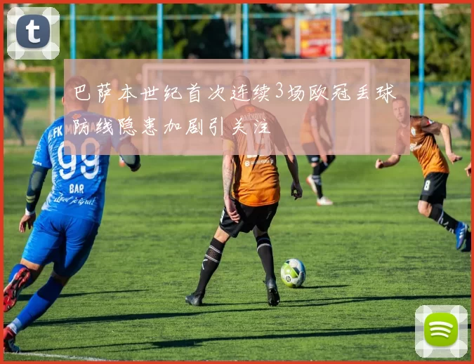 巴萨本世纪首次连续3场欧冠丢球 防线隐患加剧引关注