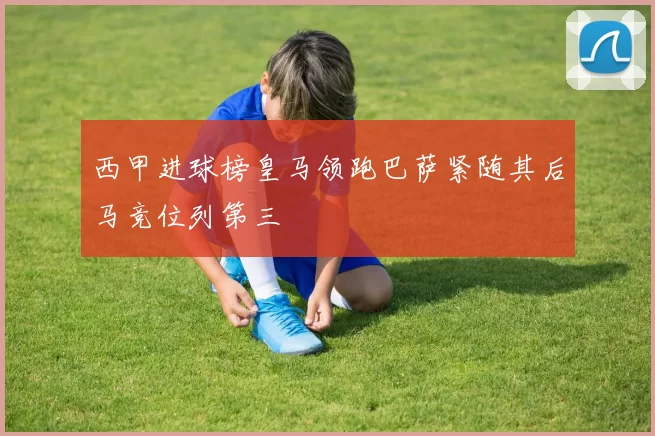 西甲进球榜皇马领跑巴萨紧随其后马竞位列第三