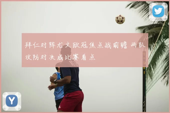 拜仁对阵尤文欧冠焦点战前瞻 两队攻防对决成比赛看点