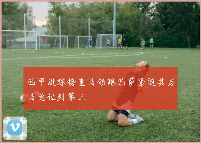 西甲进球榜皇马领跑巴萨紧随其后马竞位列第三