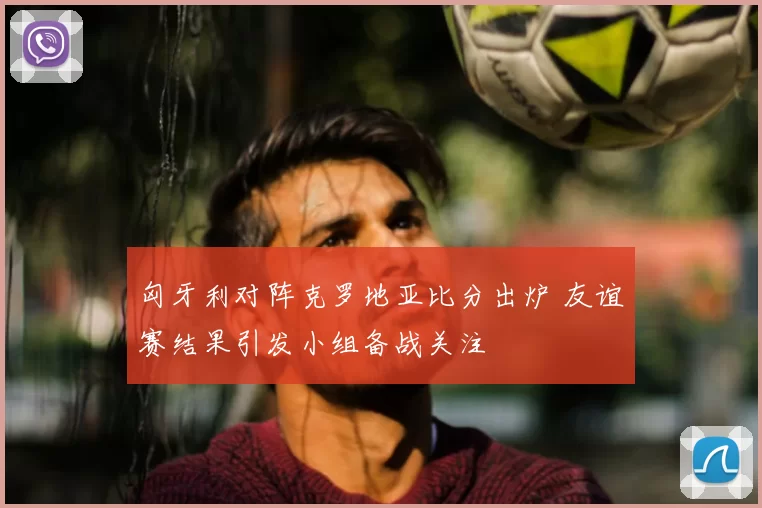 匈牙利对阵克罗地亚比分出炉 友谊赛结果引发小组备战关注