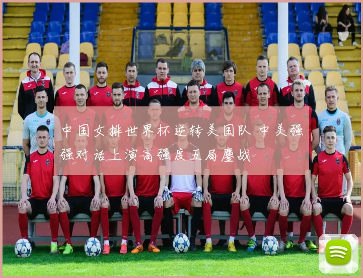 中国女排世界杯逆转美国队 中美强强对话上演高强度五局鏖战
