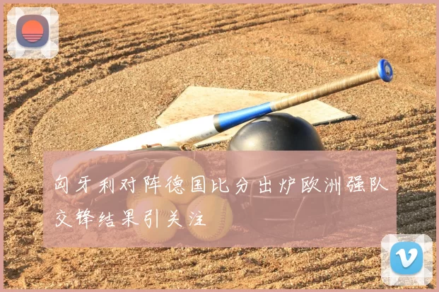 匈牙利对阵德国比分出炉欧洲强队交锋结果引关注