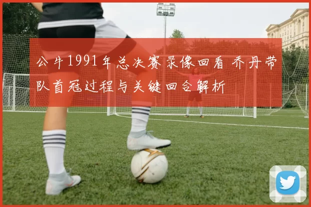 公牛1991年总决赛录像回看 乔丹带队首冠过程与关键回合解析