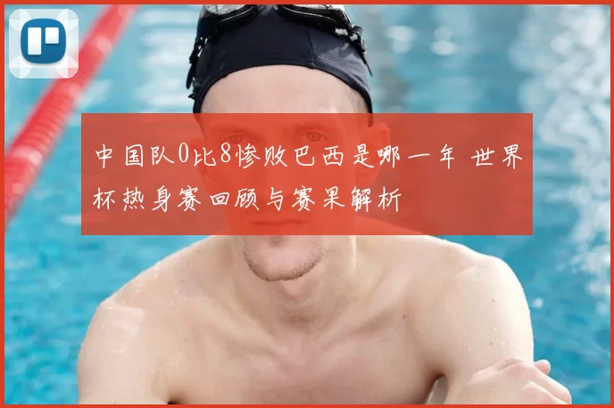 中国队0比8惨败巴西是哪一年 世界杯热身赛回顾与赛果解析