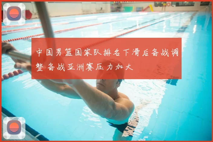 中国男篮国家队排名下滑后备战调整 备战亚洲赛压力加大