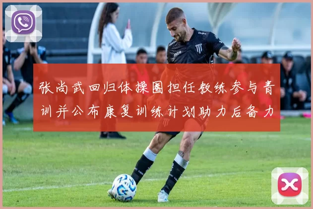 张尚武回归体操圈担任教练参与青训并公布康复训练计划助力后备力量培养