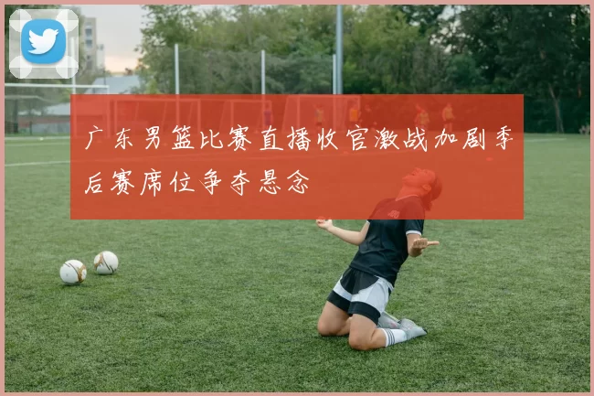 广东男篮比赛直播收官激战加剧季后赛席位争夺悬念