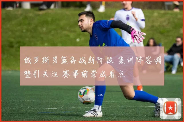 俄罗斯男篮备战新阶段 集训阵容调整引关注 赛事前景成看点