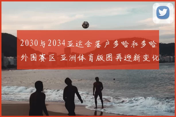 2030与2034亚运会落户多哈和多哈外围赛区 亚洲体育版图再迎新变化