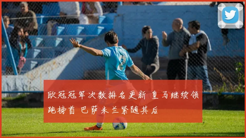 欧冠冠军次数排名更新 皇马继续领跑榜首 巴萨米兰紧随其后