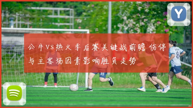 公牛vs热火季后赛关键战前瞻 伤停与主客场因素影响胜负走势