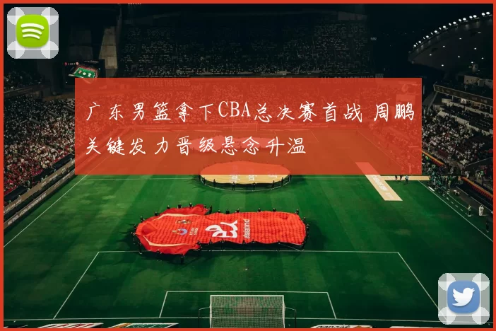 广东男篮拿下CBA总决赛首战 周鹏关键发力晋级悬念升温