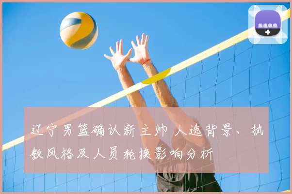 辽宁男篮确认新主帅 人选背景、执教风格及人员轮换影响分析