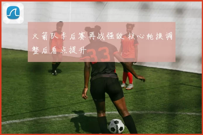 火箭队季后赛再战强敌 核心轮换调整后看点提升