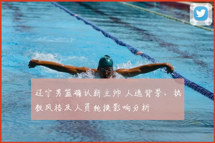 辽宁男篮确认新主帅 人选背景、执教风格及人员轮换影响分析