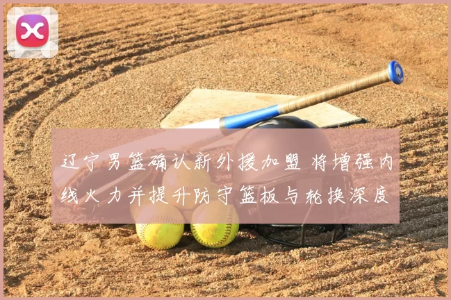 辽宁男篮确认新外援加盟 将增强内线火力并提升防守篮板与轮换深度