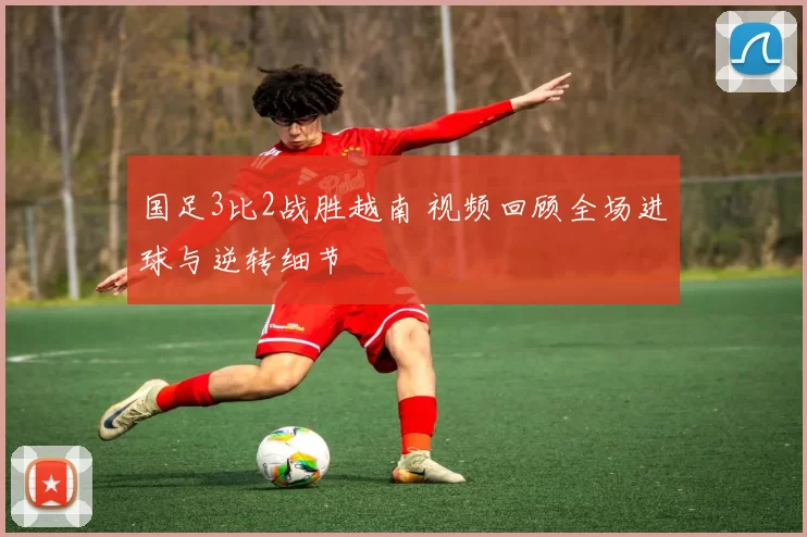 国足3比2战胜越南 视频回顾全场进球与逆转细节