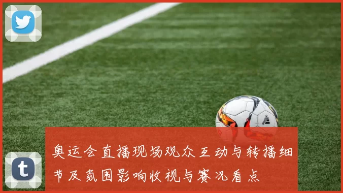 奥运会直播现场观众互动与转播细节及氛围影响收视与赛况看点