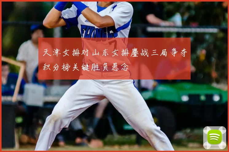天津女排对山东女排鏖战三局争夺积分榜关键胜负悬念