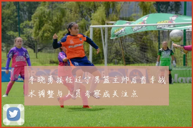 李晓勇接任辽宁男篮主帅后首季战术调整与人员考察成关注点