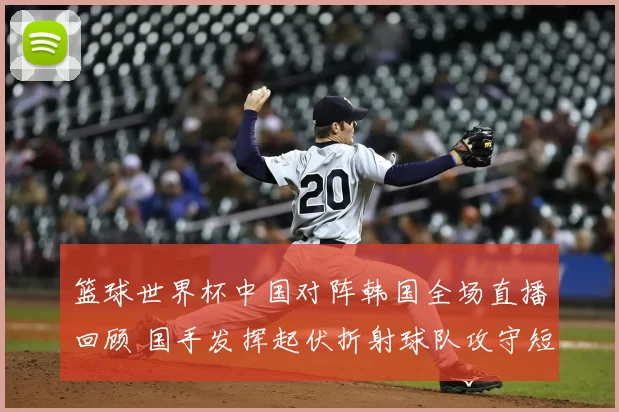 篮球世界杯中国对阵韩国全场直播回顾 国手发挥起伏折射球队攻守短板