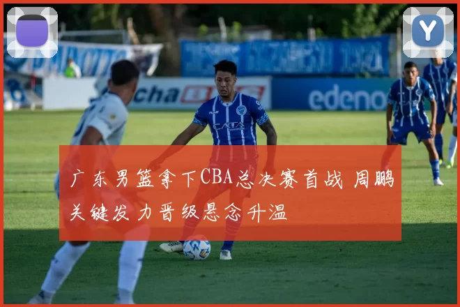 广东男篮拿下CBA总决赛首战 周鹏关键发力晋级悬念升温