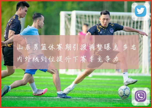 山东男篮休赛期引援调整曝光 多名内外线到位提升下赛季竞争力