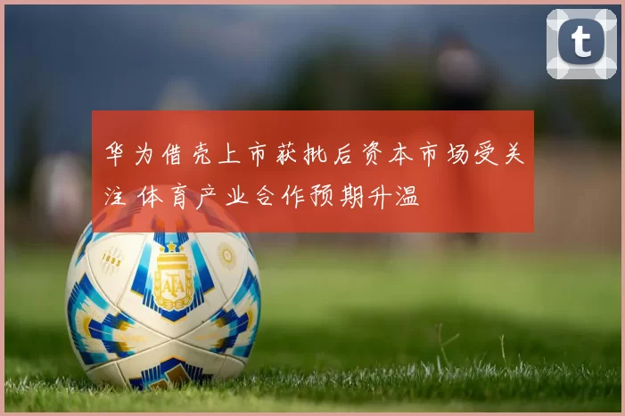 华为借壳上市获批后资本市场受关注 体育产业合作预期升温