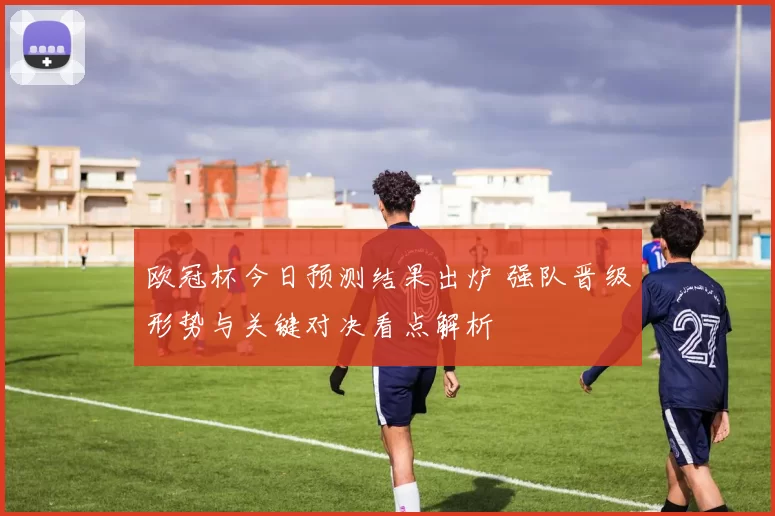 欧冠杯今日预测结果出炉 强队晋级形势与关键对决看点解析