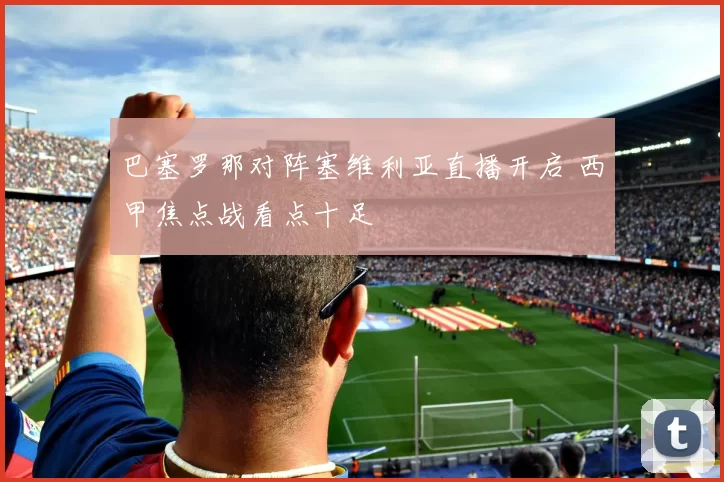 巴塞罗那对阵塞维利亚直播开启 西甲焦点战看点十足
