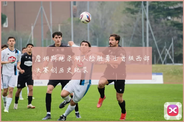 詹姆斯绝杀湖人险胜勇士晋级西部决赛创历史纪录