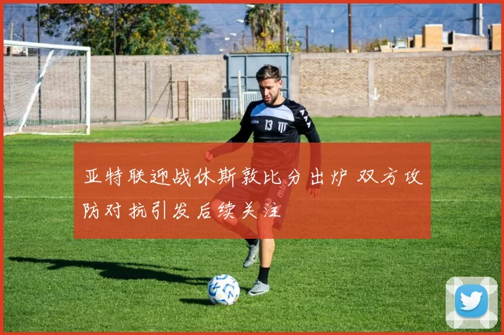 亚特联迎战休斯敦比分出炉 双方攻防对抗引发后续关注