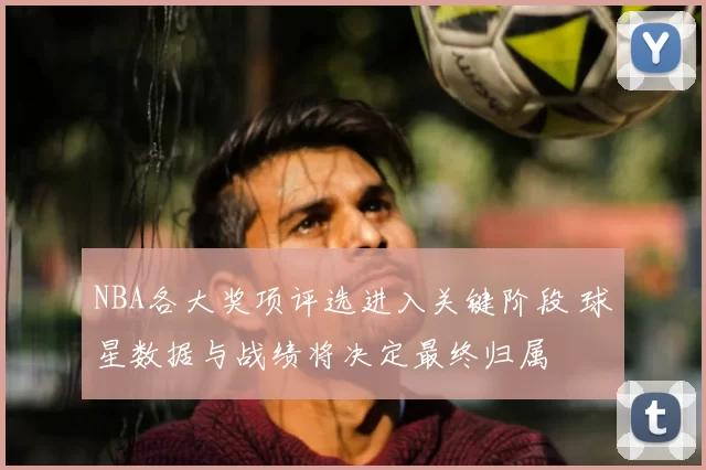 NBA各大奖项评选进入关键阶段 球星数据与战绩将决定最终归属