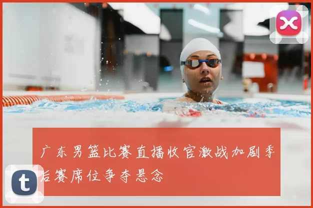 广东男篮比赛直播收官激战加剧季后赛席位争夺悬念