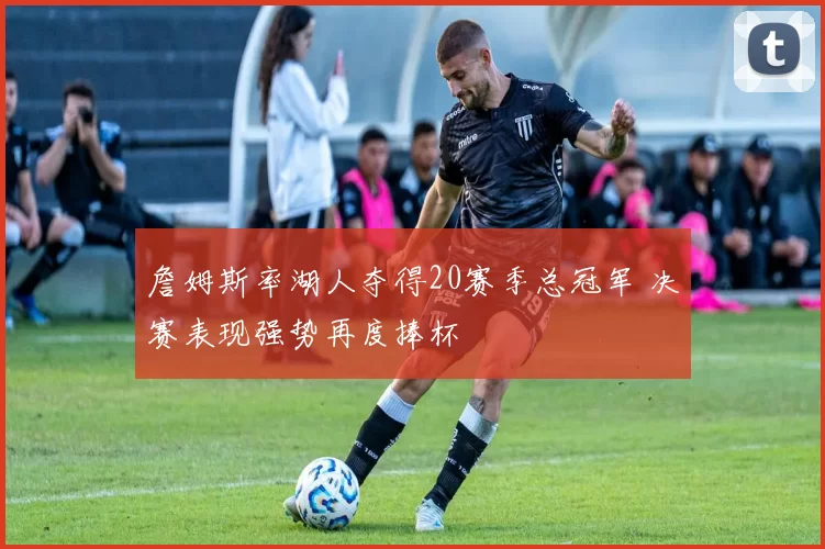 詹姆斯率湖人夺得20赛季总冠军 决赛表现强势再度捧杯