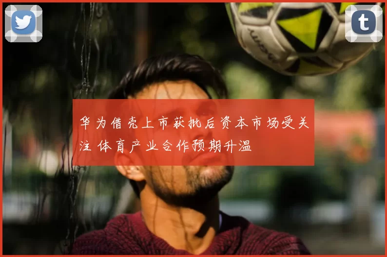 华为借壳上市获批后资本市场受关注 体育产业合作预期升温