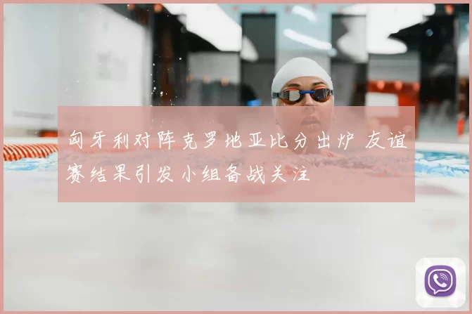 匈牙利对阵克罗地亚比分出炉 友谊赛结果引发小组备战关注