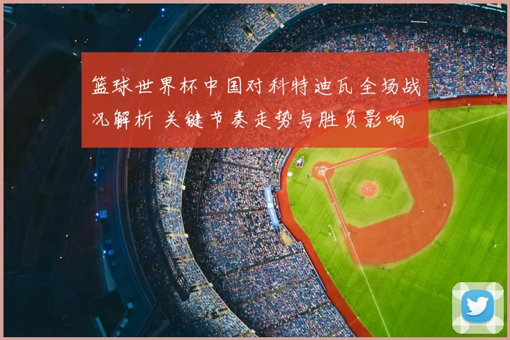 篮球世界杯中国对科特迪瓦全场战况解析 关键节奏走势与胜负影响