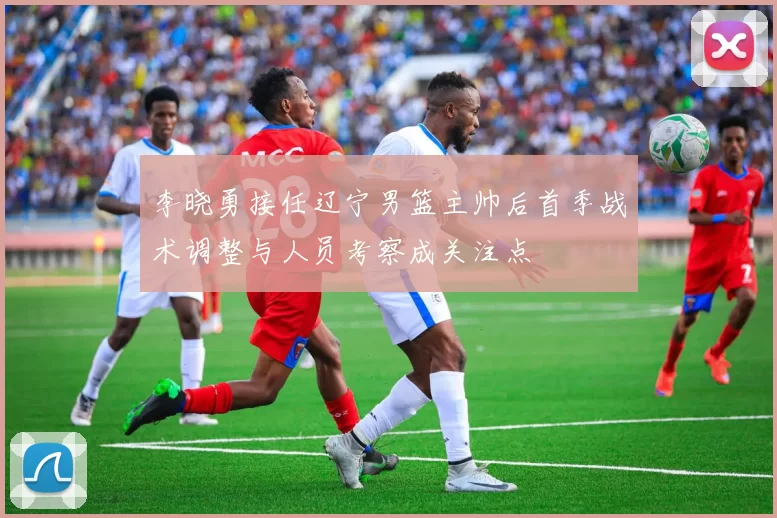 李晓勇接任辽宁男篮主帅后首季战术调整与人员考察成关注点